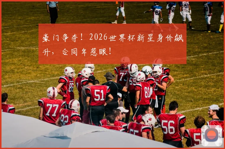 豪门争夺！2026世界杯新星身价飙升，合同年惹眼！