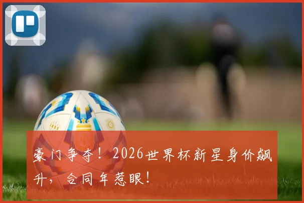 豪门争夺！2026世界杯新星身价飙升，合同年惹眼！